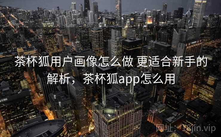 茶杯狐用户画像怎么做 更适合新手的解析，茶杯狐app怎么用