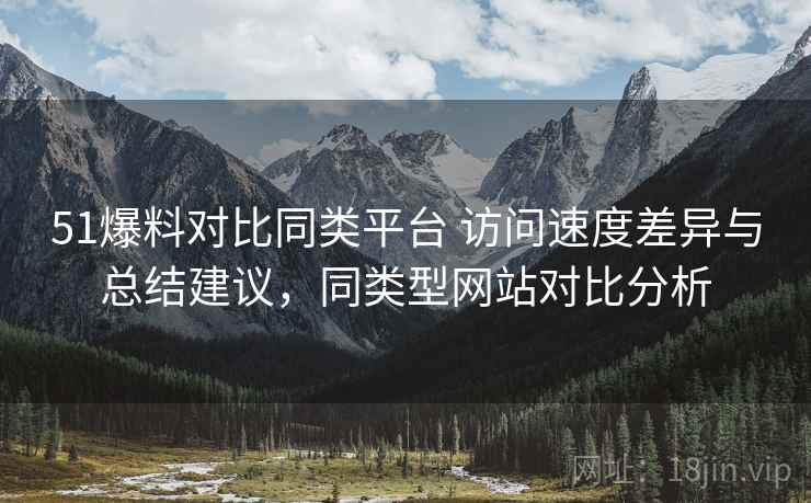 51爆料对比同类平台 访问速度差异与总结建议，同类型网站对比分析
