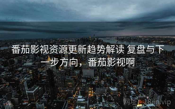 番茄影视资源更新趋势解读 复盘与下一步方向，番茄影视啊