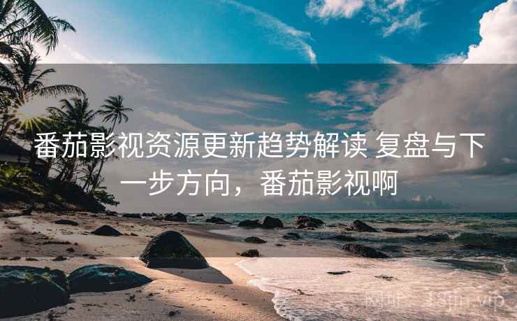 番茄影视资源更新趋势解读 复盘与下一步方向，番茄影视啊