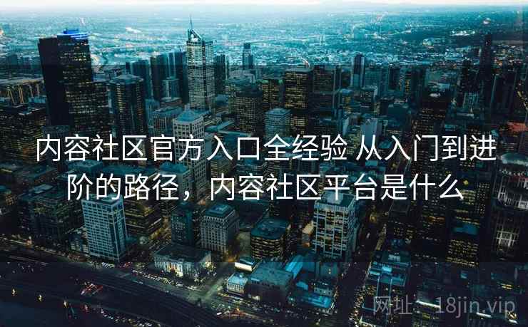 内容社区官方入口全经验 从入门到进阶的路径，内容社区平台是什么