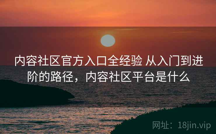 内容社区官方入口全经验 从入门到进阶的路径，内容社区平台是什么