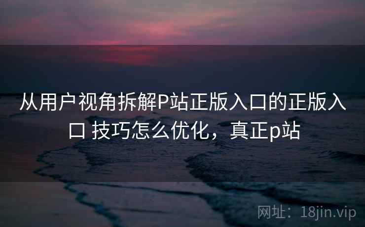 从用户视角拆解P站正版入口的正版入口 技巧怎么优化，真正p站