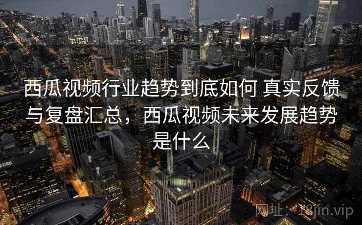 西瓜视频行业趋势到底如何 真实反馈与复盘汇总，西瓜视频未来发展趋势是什么