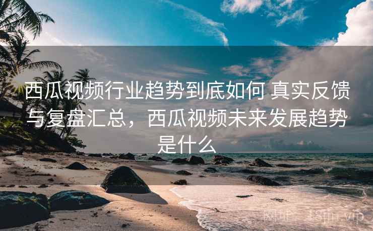 西瓜视频行业趋势到底如何 真实反馈与复盘汇总，西瓜视频未来发展趋势是什么