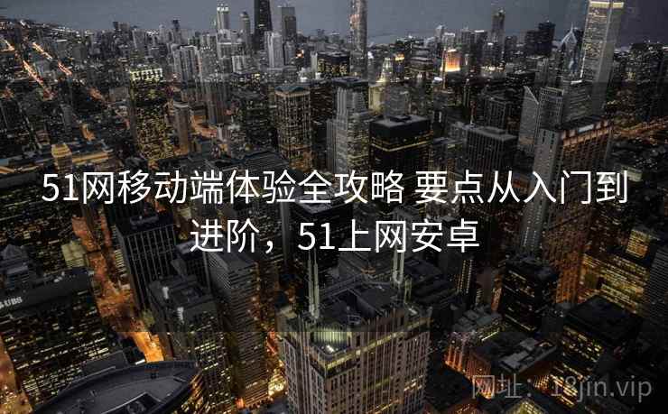 51网移动端体验全攻略 要点从入门到进阶，51上网安卓