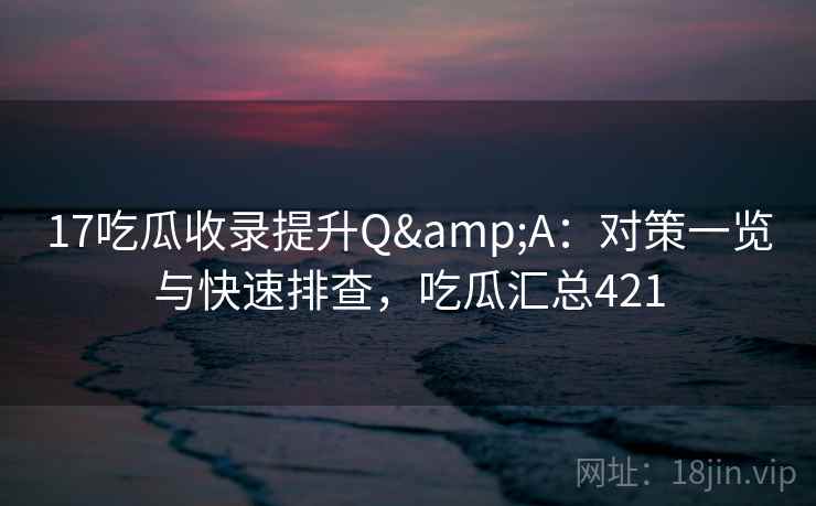17吃瓜收录提升Q&A：对策一览与快速排查，吃瓜汇总421