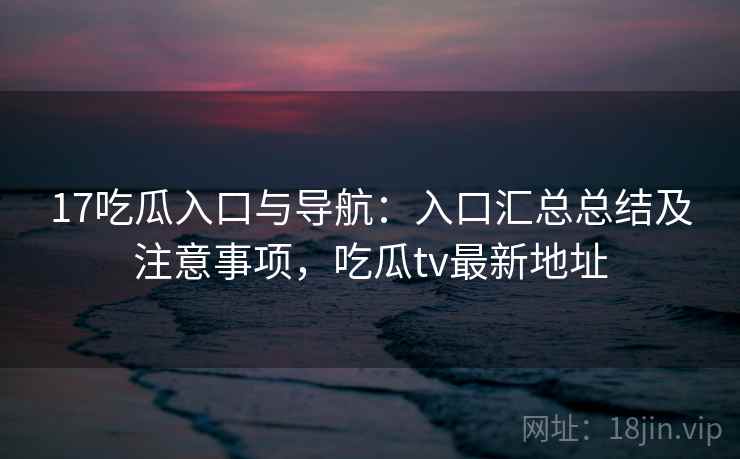17吃瓜入口与导航：入口汇总总结及注意事项，吃瓜tv最新地址