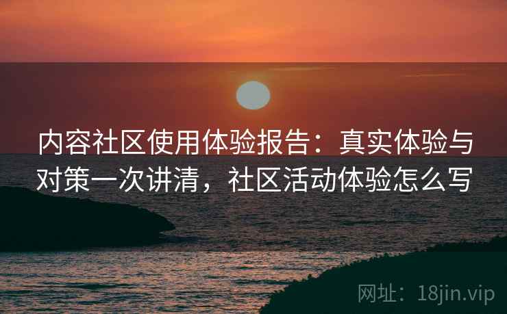 内容社区使用体验报告：真实体验与对策一次讲清，社区活动体验怎么写