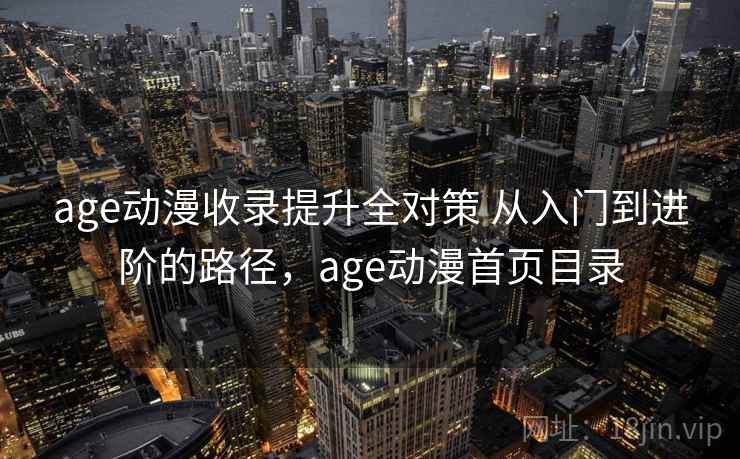 age动漫收录提升全对策 从入门到进阶的路径，age动漫首页目录