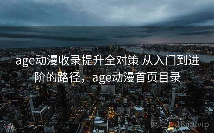 age动漫收录提升全对策 从入门到进阶的路径，age动漫首页目录