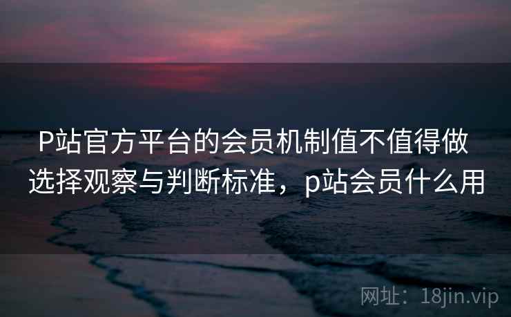 P站官方平台的会员机制值不值得做 选择观察与判断标准，p站会员什么用