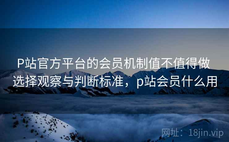 P站官方平台的会员机制值不值得做 选择观察与判断标准，p站会员什么用