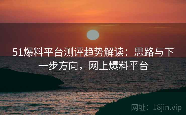 51爆料平台测评趋势解读：思路与下一步方向，网上爆料平台