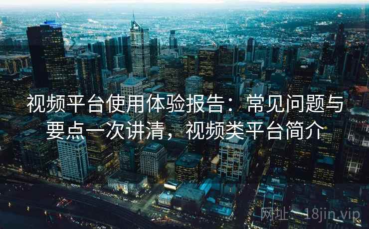 视频平台使用体验报告：常见问题与要点一次讲清，视频类平台简介