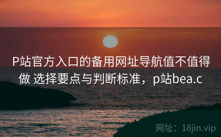 P站官方入口的备用网址导航值不值得做 选择要点与判断标准，p站bea.c