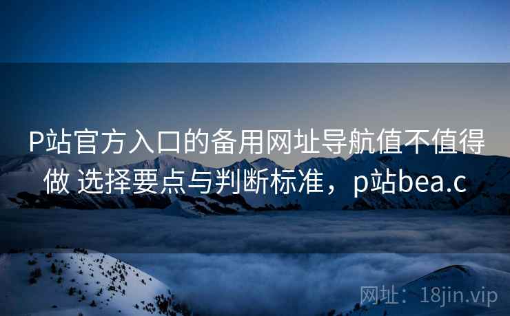 P站官方入口的备用网址导航值不值得做 选择要点与判断标准，p站bea.c