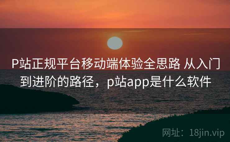 P站正规平台移动端体验全思路 从入门到进阶的路径,p站app是什么软件 P站正规平台移动端体验全思路 从入门到进阶的路径,p站app是什么软件