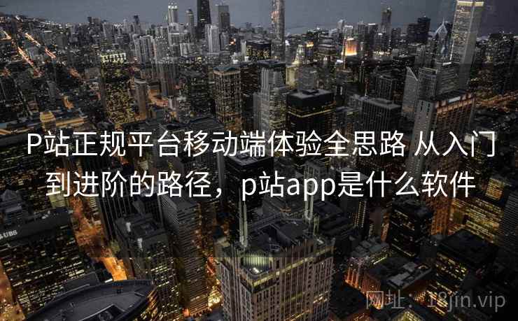 P站正规平台移动端体验全思路 从入门到进阶的路径,p站app是什么软件 P站正规平台移动端体验全思路 从入门到进阶的路径,p站app是什么软件
