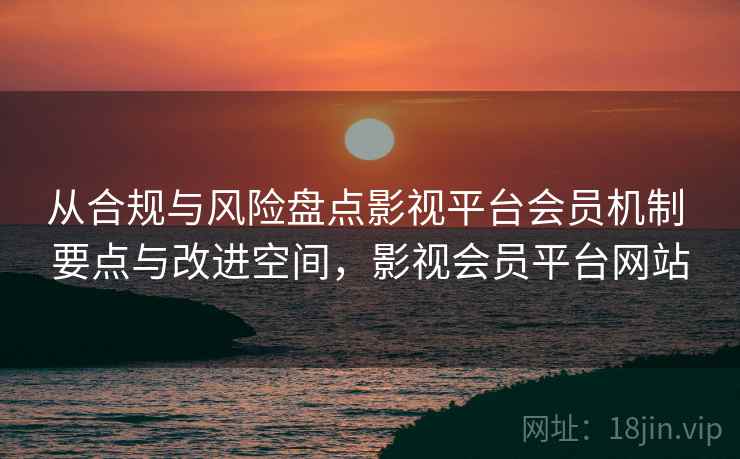 从合规与风险盘点影视平台会员机制 要点与改进空间,影视会员平台网站 从合规与风险盘点影视平台会员机制 要点与改进空间,影视会员平台网站