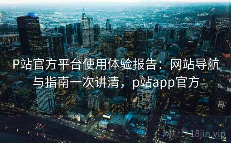 P站官方平台使用体验报告:网站导航与指南一次讲清,p站app官方 P站官方平台使用体验报告:网站导航与指南一次讲清,p站app官方