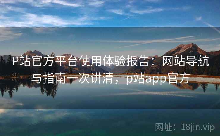 P站官方平台使用体验报告:网站导航与指南一次讲清,p站app官方 P站官方平台使用体验报告:网站导航与指南一次讲清,p站app官方