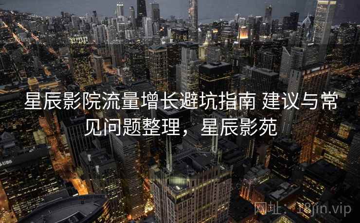 星辰影院流量增长避坑指南 建议与常见问题整理,星辰影苑 星辰影院流量增长避坑指南 建议与常见问题整理,星辰影苑