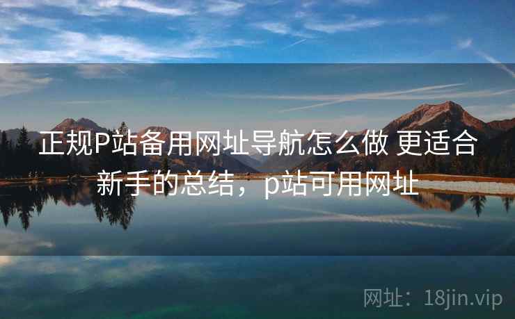 正规P站备用网址导航怎么做 更适合新手的总结，p站可用网址
