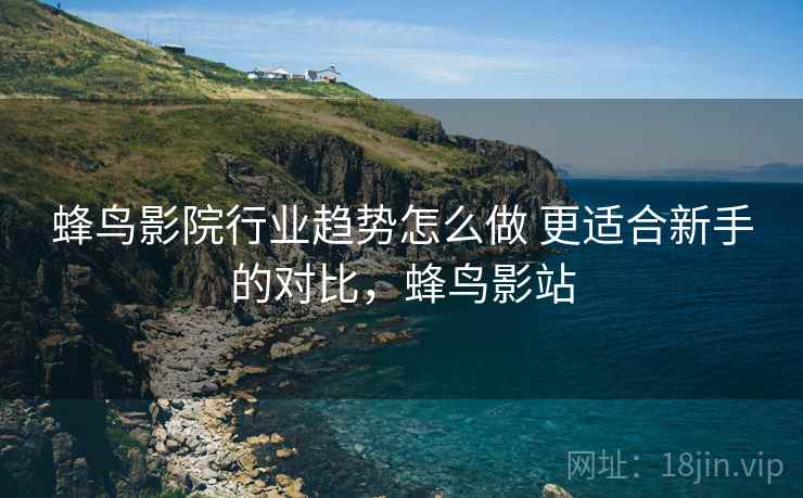 蜂鸟影院行业趋势怎么做 更适合新手的对比，蜂鸟影站