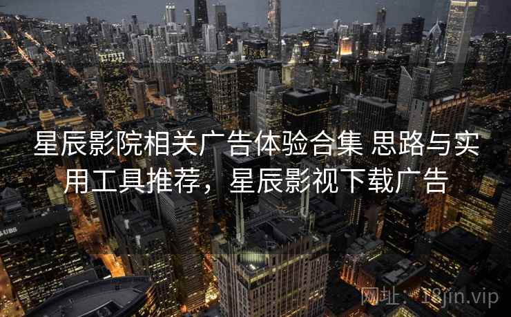 星辰影院相关广告体验合集 思路与实用工具推荐，星辰影视下载广告