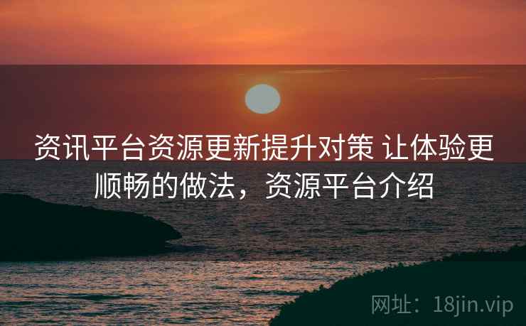 资讯平台资源更新提升对策 让体验更顺畅的做法，资源平台介绍