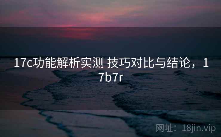 17c功能解析实测 技巧对比与结论，17b7r