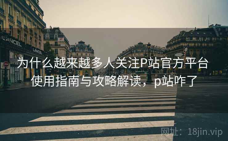 为什么越来越多人关注P站官方平台 使用指南与攻略解读，p站咋了