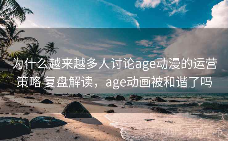 为什么越来越多人讨论age动漫的运营策略 复盘解读，age动画被和谐了吗
