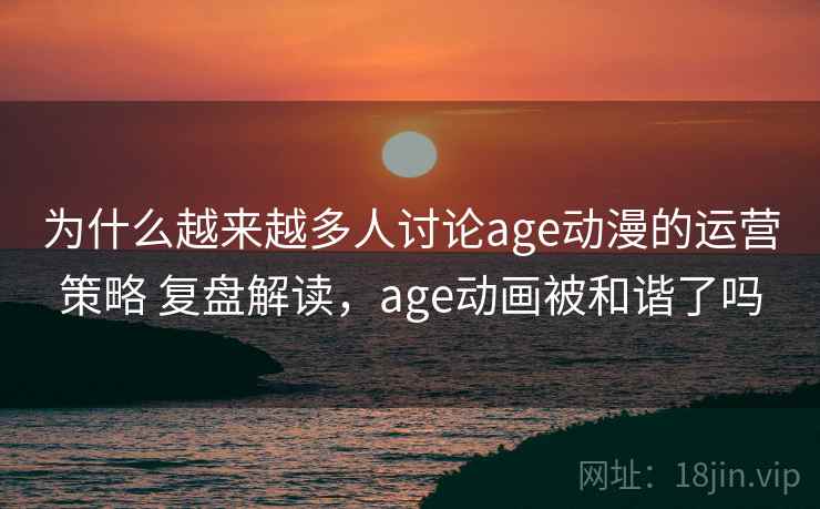 为什么越来越多人讨论age动漫的运营策略 复盘解读，age动画被和谐了吗