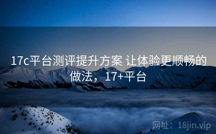 17c平台测评提升方案 让体验更顺畅的做法，17+平台