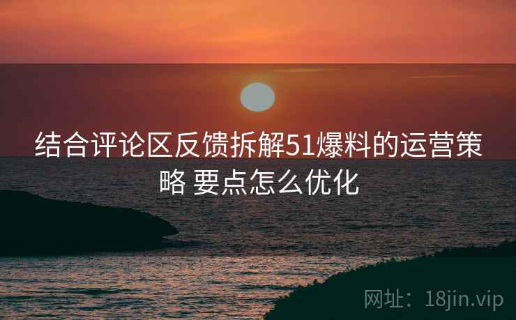 结合评论区反馈拆解51爆料的运营策略 要点怎么优化