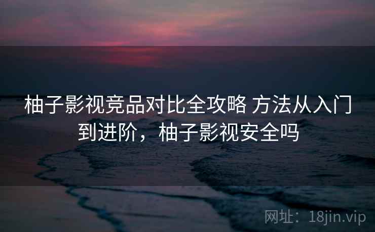 柚子影视竞品对比全攻略 方法从入门到进阶，柚子影视安全吗