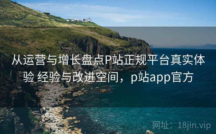 从运营与增长盘点P站正规平台真实体验 经验与改进空间，p站app官方