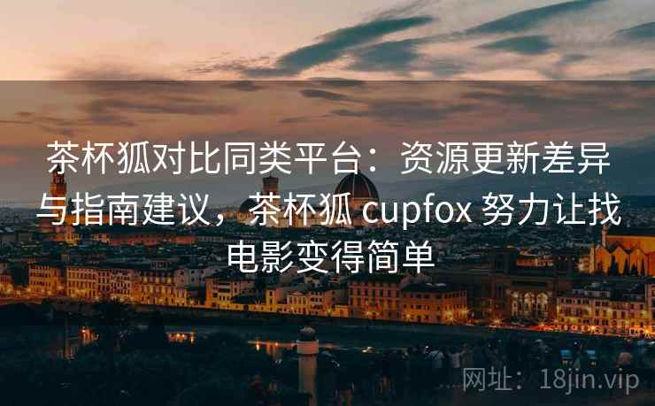 茶杯狐对比同类平台：资源更新差异与指南建议，茶杯狐 cupfox 努力让找电影变得简单