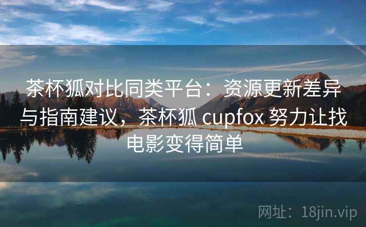 茶杯狐对比同类平台：资源更新差异与指南建议，茶杯狐 cupfox 努力让找电影变得简单