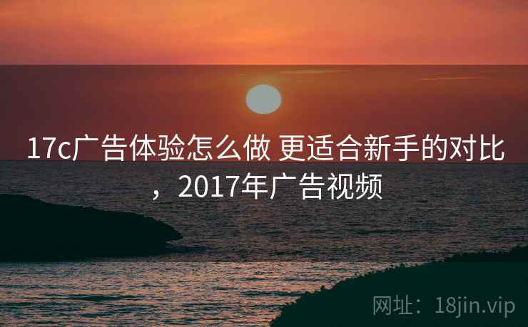 17c广告体验怎么做 更适合新手的对比，2017年广告视频