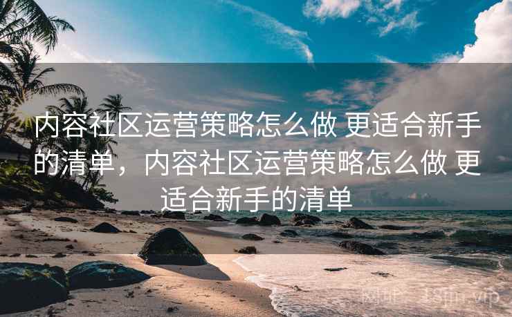 内容社区运营策略怎么做 更适合新手的清单，内容社区运营策略怎么做 更适合新手的清单