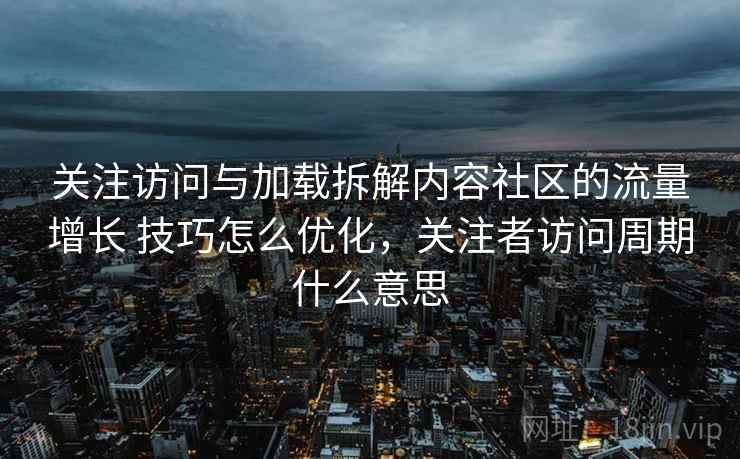关注访问与加载拆解内容社区的流量增长 技巧怎么优化，关注者访问周期什么意思