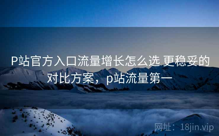 P站官方入口流量增长怎么选 更稳妥的对比方案，p站流量第一