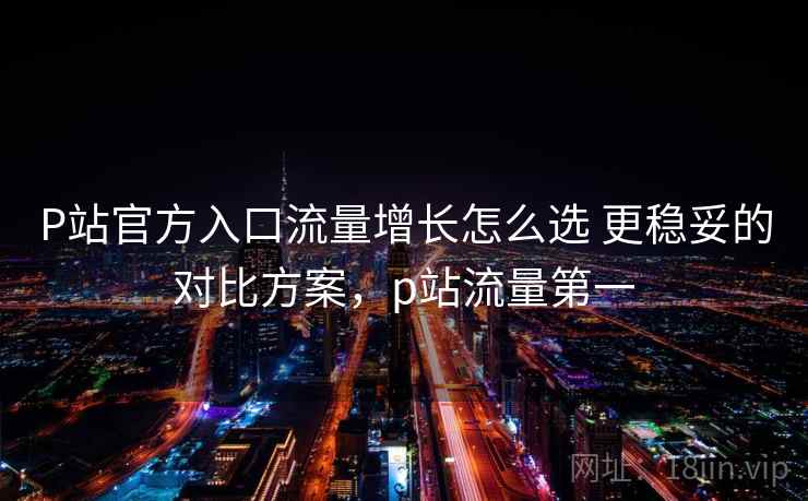 P站官方入口流量增长怎么选 更稳妥的对比方案，p站流量第一
