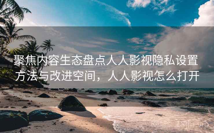 聚焦内容生态盘点人人影视隐私设置 方法与改进空间，人人影视怎么打开