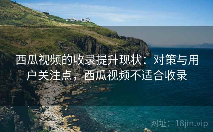 西瓜视频的收录提升现状：对策与用户关注点，西瓜视频不适合收录