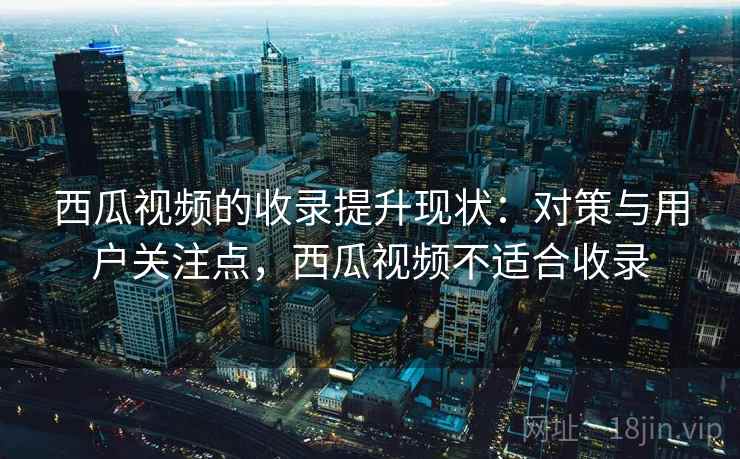 西瓜视频的收录提升现状：对策与用户关注点，西瓜视频不适合收录