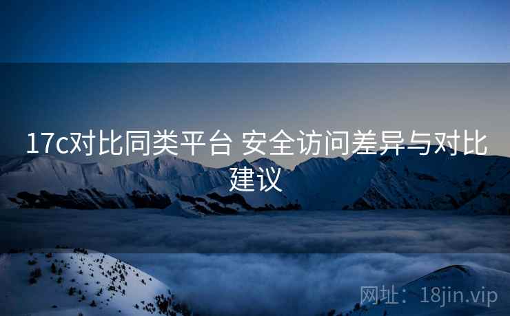 17c对比同类平台 安全访问差异与对比建议